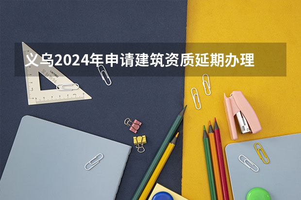 义乌2024年申请建筑资质延期办理详细步骤和要求是什么