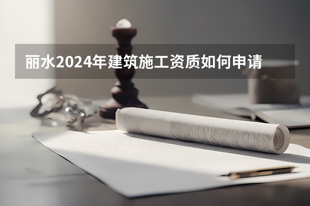 丽水2024年建筑施工资质如何申请