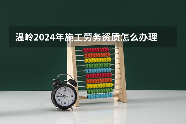 温岭2024年施工劳务资质怎么办理