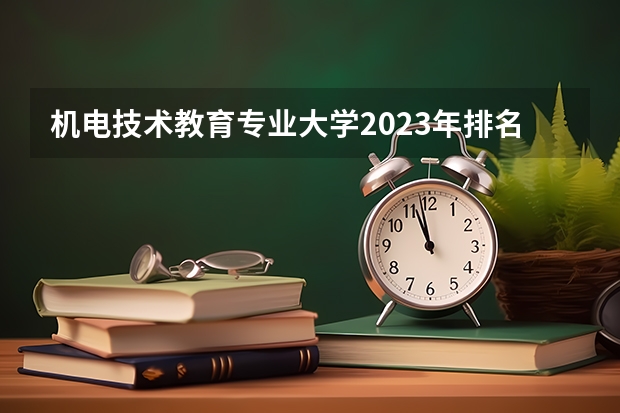 机电技术教育专业大学2023年排名 2023年机电技术教育专业前十名大学有哪些