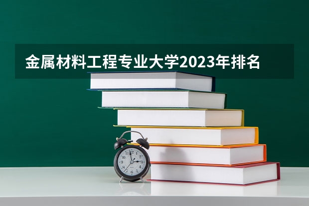 金属材料工程专业大学2023年排名 2023年金属材料工程专业前十名大学有哪些