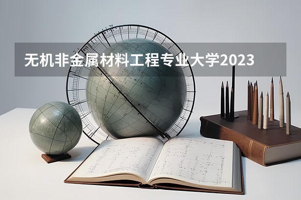 无机非金属材料工程专业大学2023年排名 2023年无机非金属材料工程专业前十名大学有哪些