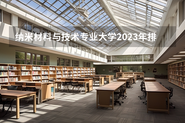 纳米材料与技术专业大学2023年排名 2023年纳米材料与技术专业前十名大学有哪些