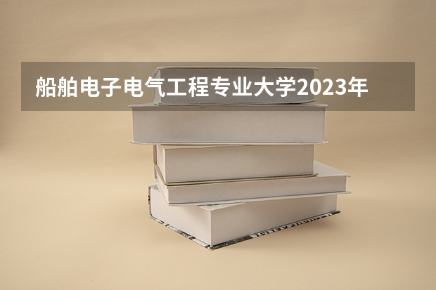 船舶电子电气工程专业大学2023年排名 2023年船舶电子电气工程专业前十名大学有哪些