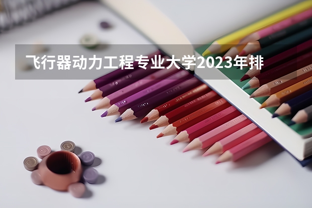 飞行器动力工程专业大学2023年排名 2023年飞行器动力工程专业前十名大学有哪些