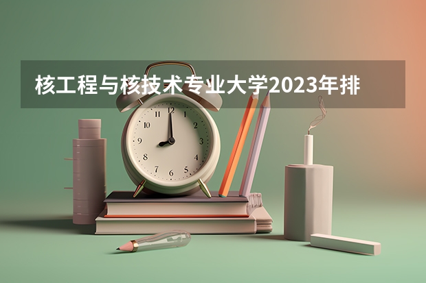 核工程与核技术专业大学2023年排名 2023年核工程与核技术专业前十名大学有哪些