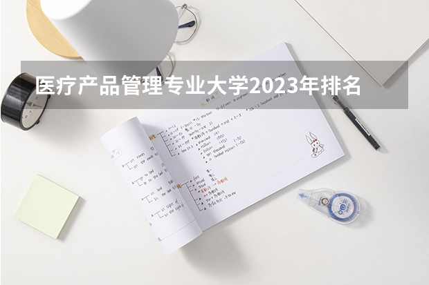 医疗产品管理专业大学2023年排名 2023年医疗产品管理专业前十名大学有哪些