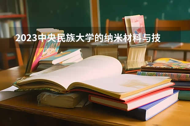 2023中央民族大学的纳米材料与技术专业分数线高不高 中央民族大学纳米材料与技术专业历年分数线参考表单