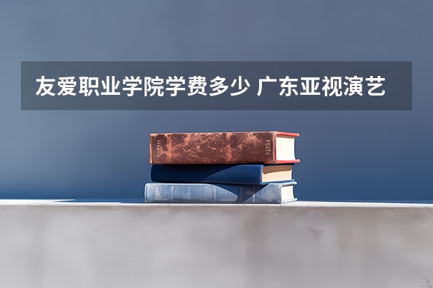 友爱职业学院学费多少 广东亚视演艺职业学院学费多少