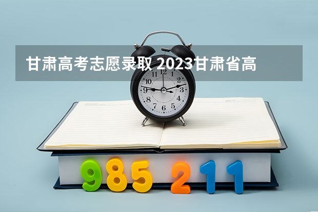 甘肃高考志愿录取 2023甘肃省高考志愿录取时间