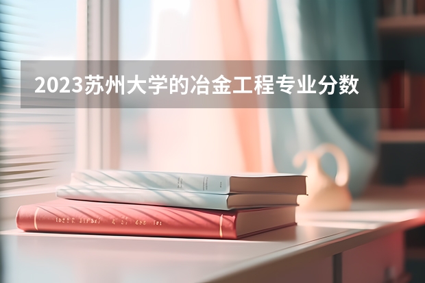 2023苏州大学的冶金工程专业分数线高不高 苏州大学冶金工程专业历年分数线参考表单