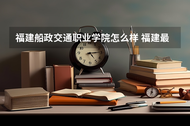 福建船政交通职业学院怎么样 福建最好的大专