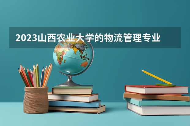 2023山西农业大学的物流管理专业分数线高不高 山西农业大学物流管理专业历年分数线参考表单