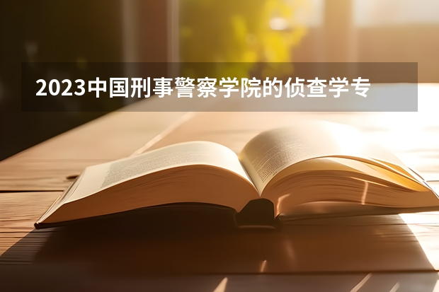 2023中国刑事警察学院的侦查学专业分数线高不高 中国刑事警察学院侦查学专业历年分数线参考表单