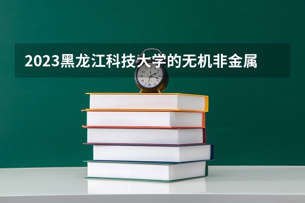 2023黑龙江科技大学的无机非金属材料工程专业分数线高不高 黑龙江科技大学无机非金属材料工程专业历年分数线参考表单