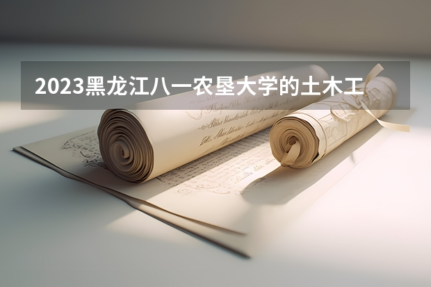 2023黑龙江八一农垦大学的土木工程专业分数线高不高 黑龙江八一农垦大学土木工程专业历年分数线参考表单