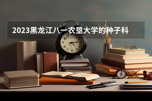 2023黑龙江八一农垦大学的种子科学与工程专业分数线高不高 黑龙江八一农垦大学种子科学与工程专业历年分数线参考表单