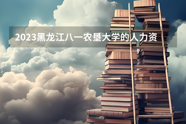 2023黑龙江八一农垦大学的人力资源管理专业分数线高不高 黑龙江八一农垦大学人力资源管理专业历年分数线参考表单