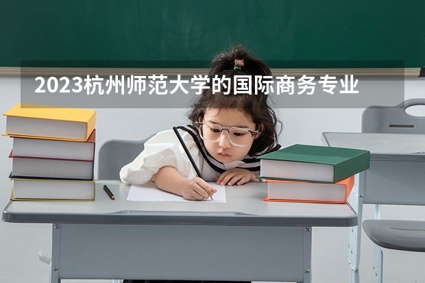 2023杭州师范大学的国际商务专业分数线高不高 杭州师范大学国际商务专业历年分数线参考表单