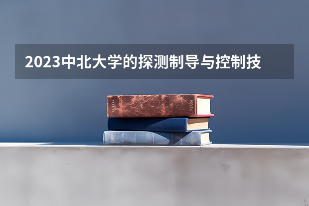 2023中北大学的探测制导与控制技术专业分数线高不高 中北大学探测制导与控制技术专业历年分数线参考表单