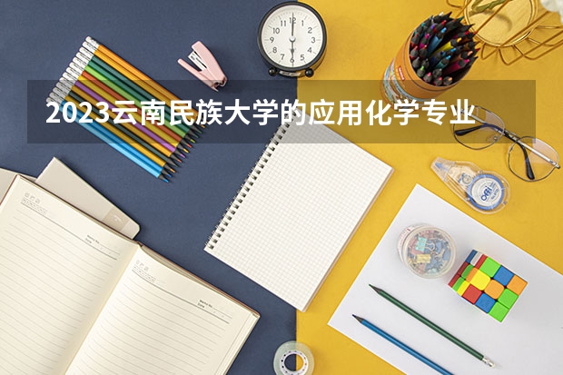 2023云南民族大学的应用化学专业分数线高不高 云南民族大学应用化学专业历年分数线参考表单