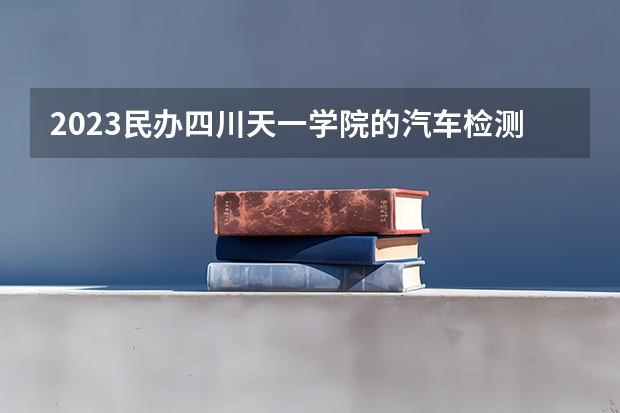 2023民办四川天一学院的汽车检测与维修技术专业分数线高不高 民办四川天一学院汽车检测与维修技术专业历年分数线参考表单