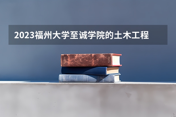 2023福州大学至诚学院的土木工程专业分数线高不高 福州大学至诚学院土木工程专业历年分数线参考表单